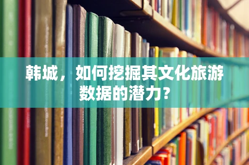 韩城，如何挖掘其文化旅游数据的潜力？
