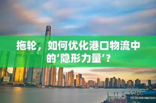 拖轮，如何优化港口物流中的‘隐形力量’？