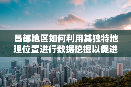 昌都地区如何利用其独特地理位置进行数据挖掘以促进区域发展？