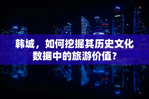 韩城，如何挖掘其历史文化数据中的旅游价值？