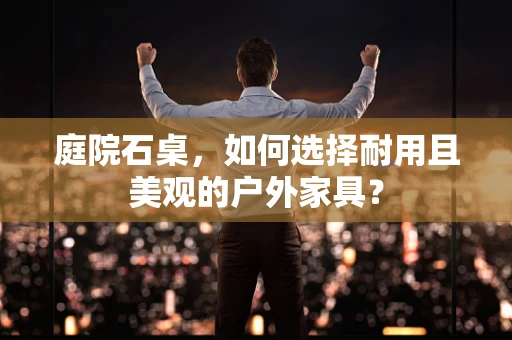 庭院石桌，如何选择耐用且美观的户外家具？