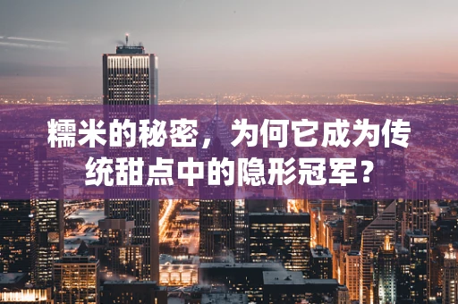 糯米的秘密，为何它成为传统甜点中的隐形冠军？
