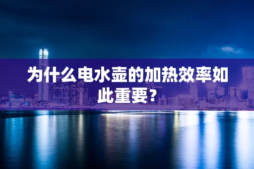 为什么电水壶的加热效率如此重要？
