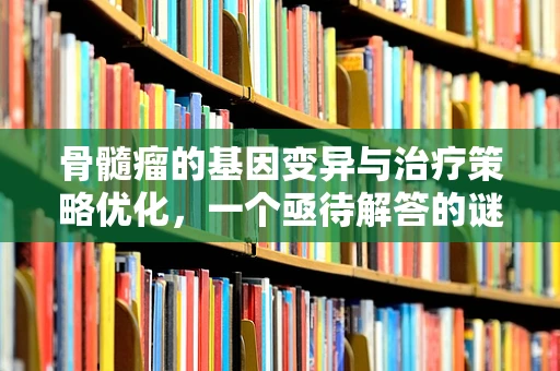 骨髓瘤的基因变异与治疗策略优化，一个亟待解答的谜题？