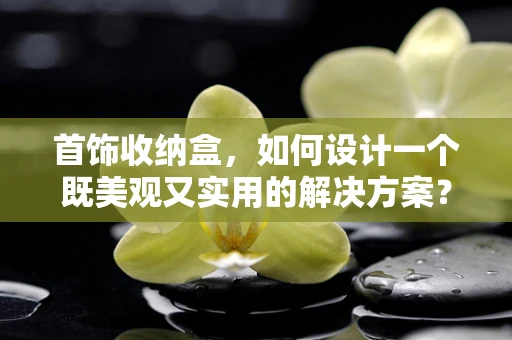 首饰收纳盒，如何设计一个既美观又实用的解决方案？