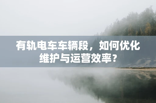 有轨电车车辆段，如何优化维护与运营效率？