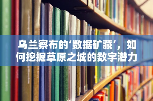 乌兰察布的‘数据矿藏’，如何挖掘草原之城的数字潜力？