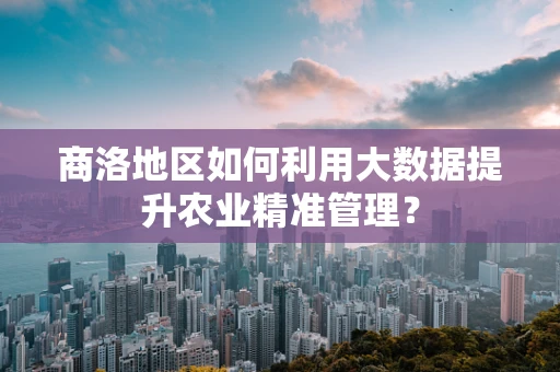 商洛地区如何利用大数据提升农业精准管理？