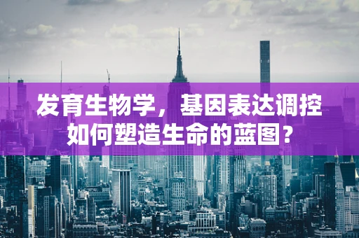 发育生物学，基因表达调控如何塑造生命的蓝图？