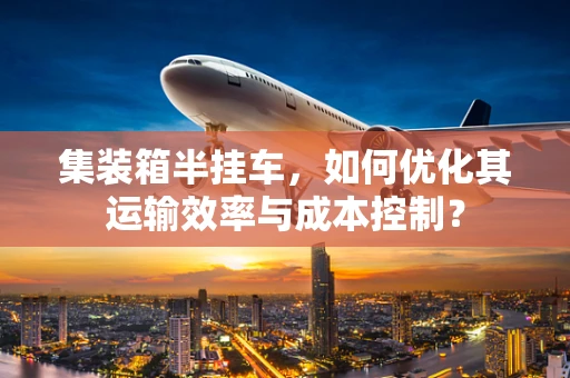 集装箱半挂车，如何优化其运输效率与成本控制？