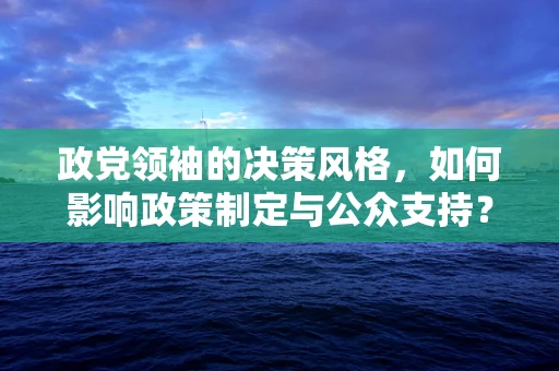 政党领袖的决策风格，如何影响政策制定与公众支持？