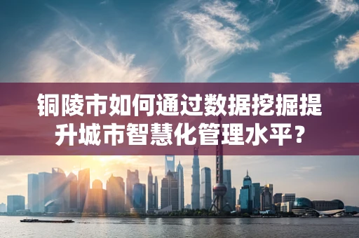 铜陵市如何通过数据挖掘提升城市智慧化管理水平？