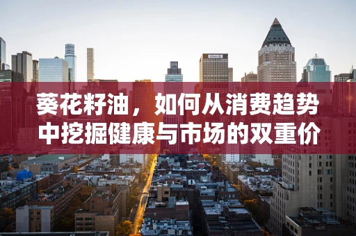 葵花籽油，如何从消费趋势中挖掘健康与市场的双重价值？