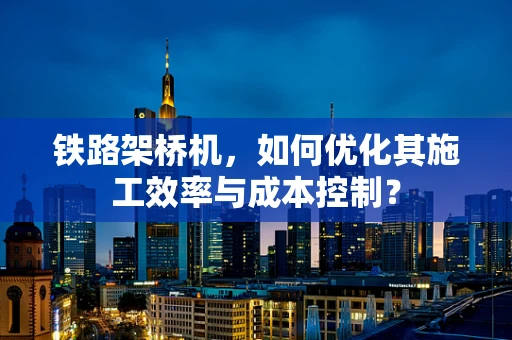 铁路架桥机，如何优化其施工效率与成本控制？