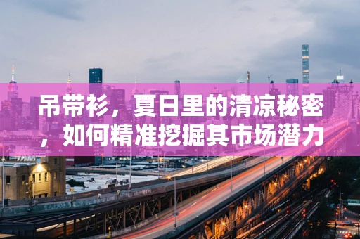 吊带衫，夏日里的清凉秘密，如何精准挖掘其市场潜力？