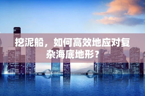 挖泥船，如何高效地应对复杂海底地形？