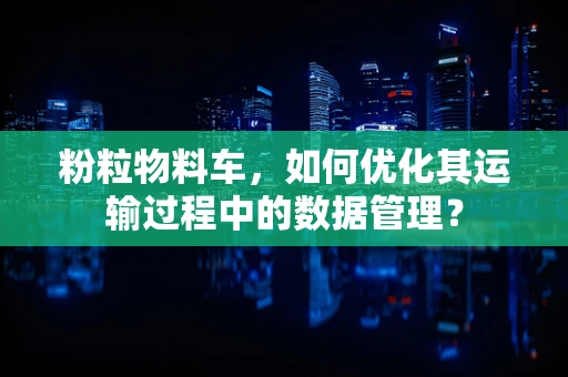 粉粒物料车，如何优化其运输过程中的数据管理？