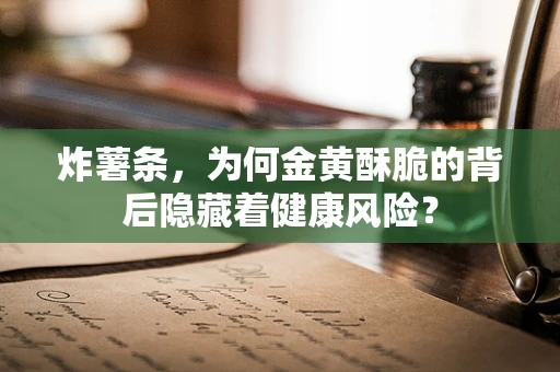 炸薯条，为何金黄酥脆的背后隐藏着健康风险？