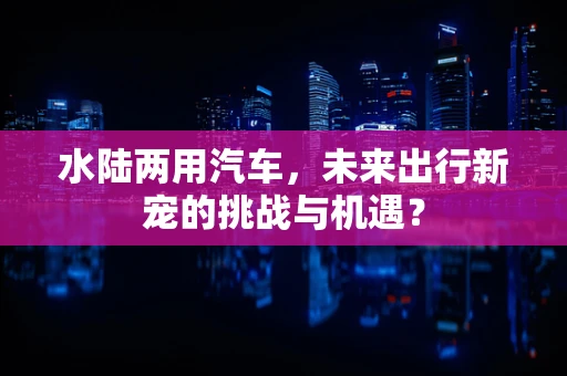 水陆两用汽车，未来出行新宠的挑战与机遇？