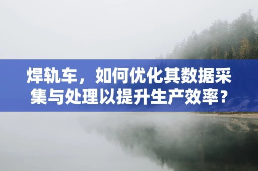 焊轨车，如何优化其数据采集与处理以提升生产效率？
