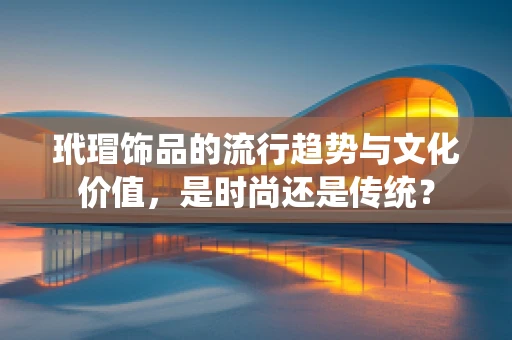 玳瑁饰品的流行趋势与文化价值，是时尚还是传统？