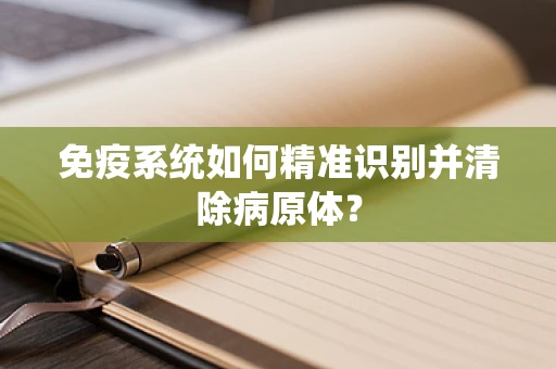 免疫系统如何精准识别并清除病原体？