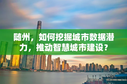 随州，如何挖掘城市数据潜力，推动智慧城市建设？