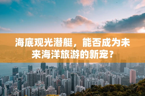 海底观光潜艇，能否成为未来海洋旅游的新宠？