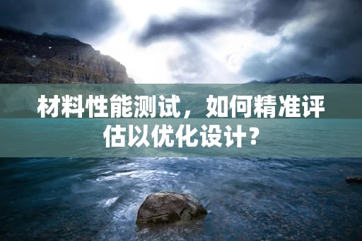 材料性能测试，如何精准评估以优化设计？