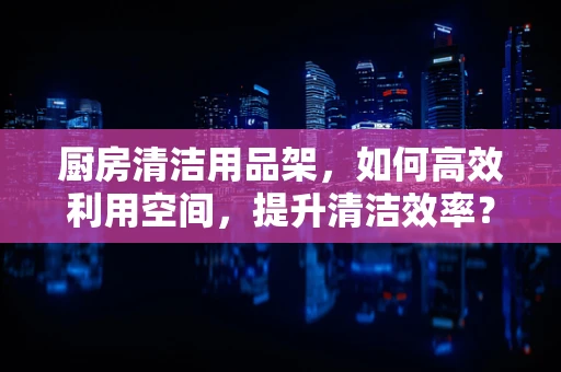 厨房清洁用品架，如何高效利用空间，提升清洁效率？