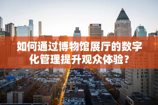 如何通过博物馆展厅的数字化管理提升观众体验？