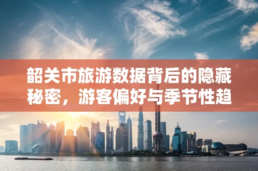 韶关市旅游数据背后的隐藏秘密，游客偏好与季节性趋势