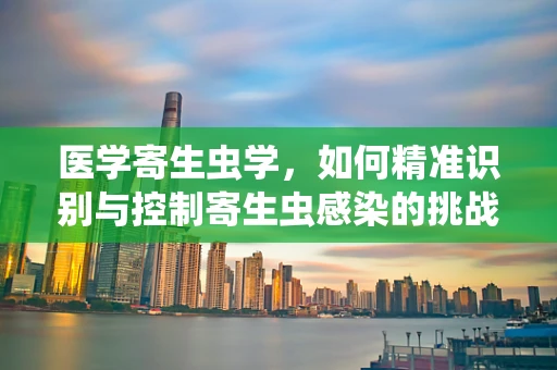 医学寄生虫学，如何精准识别与控制寄生虫感染的挑战？