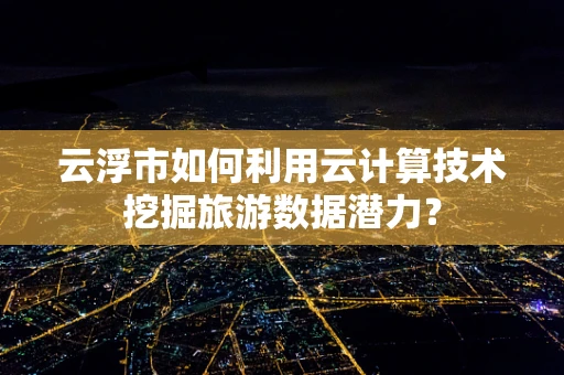云浮市如何利用云计算技术挖掘旅游数据潜力？