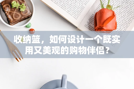 收纳篮，如何设计一个既实用又美观的购物伴侣？
