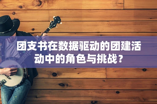 团支书在数据驱动的团建活动中的角色与挑战？