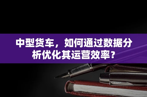 中型货车，如何通过数据分析优化其运营效率？