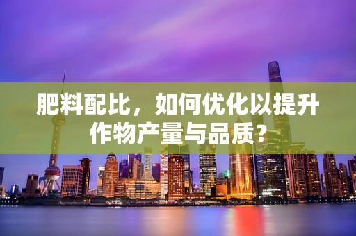 肥料配比，如何优化以提升作物产量与品质？