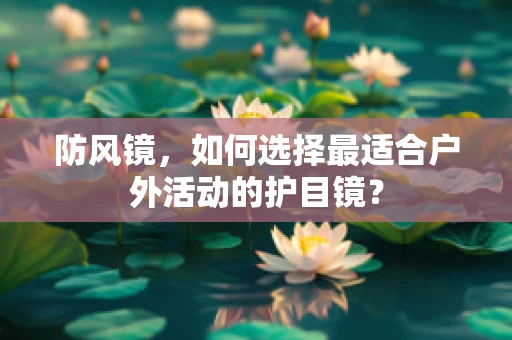 防风镜，如何选择最适合户外活动的护目镜？