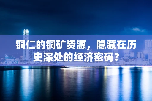 铜仁的铜矿资源，隐藏在历史深处的经济密码？