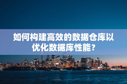 如何构建高效的数据仓库以优化数据库性能？