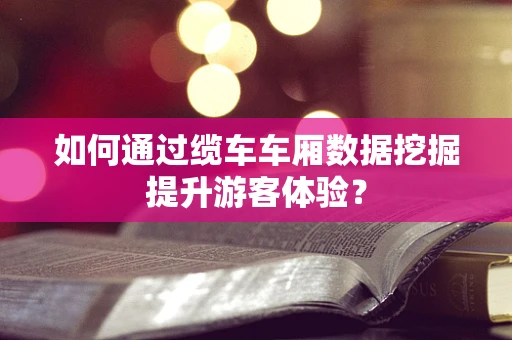 如何通过缆车车厢数据挖掘提升游客体验？