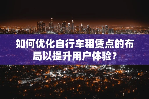 如何优化自行车租赁点的布局以提升用户体验？