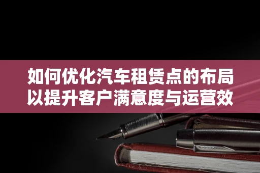 如何优化汽车租赁点的布局以提升客户满意度与运营效率？