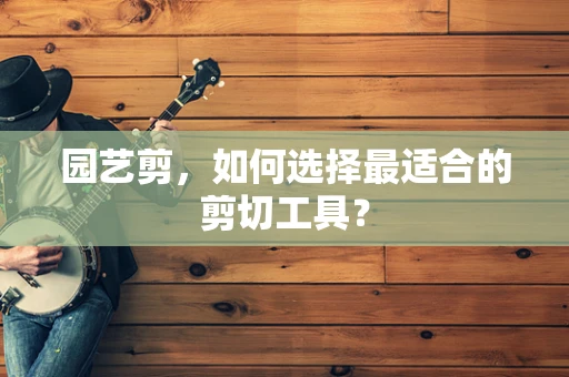 园艺剪，如何选择最适合的剪切工具？