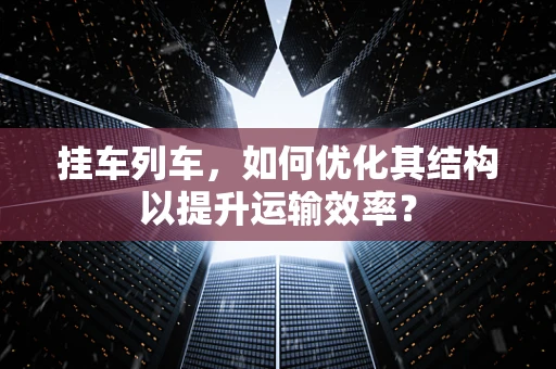 挂车列车，如何优化其结构以提升运输效率？