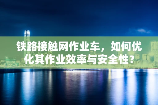 铁路接触网作业车，如何优化其作业效率与安全性？