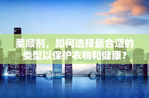 柔顺剂，如何选择最合适的类型以保护衣物和健康？