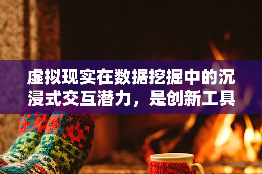 虚拟现实在数据挖掘中的沉浸式交互潜力，是创新工具还是数据迷雾？