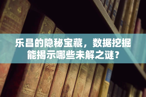 乐昌的隐秘宝藏，数据挖掘能揭示哪些未解之谜？